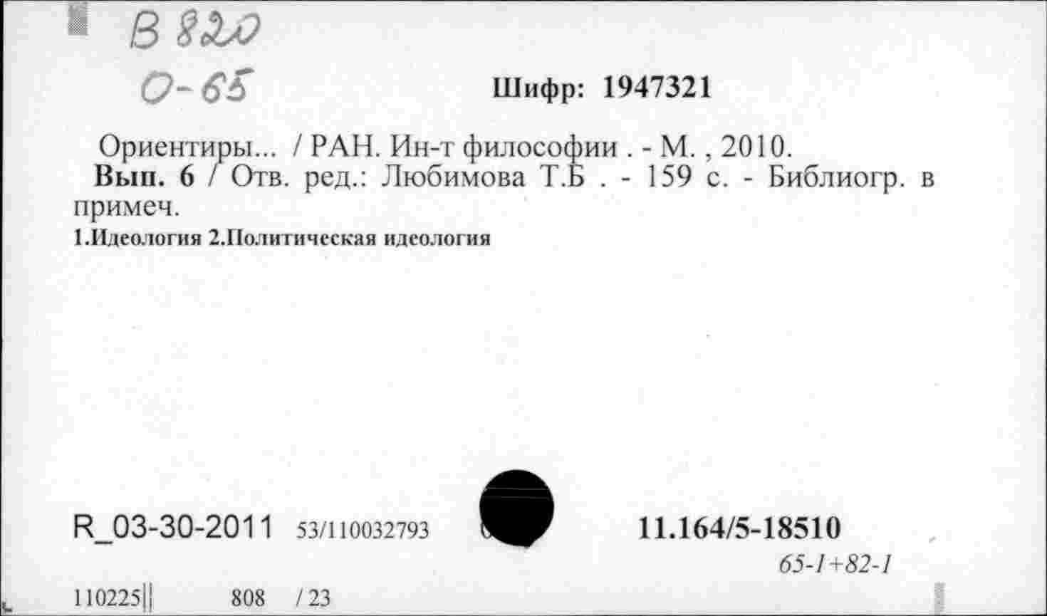 ﻿1 вш 0-65
Шифр: 1947321
Ориентиры... / РАН. Ин-т философии . - М., 2010.
Вып. 6 / Отв. ред.: Любимова Т.Б . - 159 с. - Библиогр. в примем.
1.Идеология 2.Политическая идеология
И_03-30-2011 53/110032793
110225Ц	808 /23
11.164/5-18510
65-1+82-1